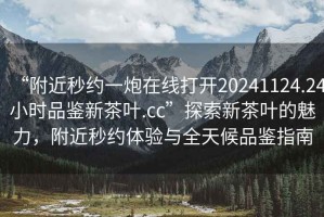 “附近秒約一炮在線打開20241124.24小時品鑒新茶葉.cc”探索新茶葉的魅力，附近秒約體驗與全天候品鑒指南