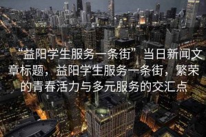 “益陽(yáng)學(xué)生服務(wù)一條街”當(dāng)日新聞文章標(biāo)題，益陽(yáng)學(xué)生服務(wù)一條街，繁榮的青春活力與多元服務(wù)的交匯點(diǎn)