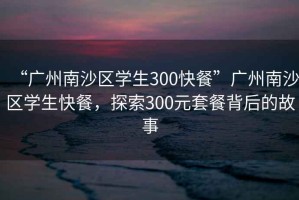 “廣州南沙區(qū)學(xué)生300快餐”廣州南沙區(qū)學(xué)生快餐，探索300元套餐背后的故事