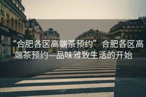 “合肥各區(qū)高端茶預約”合肥各區(qū)高端茶預約—品味雅致生活的開始