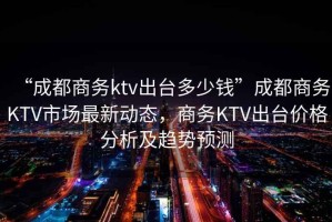 “成都商務(wù)ktv出臺多少錢”成都商務(wù)KTV市場最新動(dòng)態(tài)，商務(wù)KTV出臺價(jià)格分析及趨勢預(yù)測