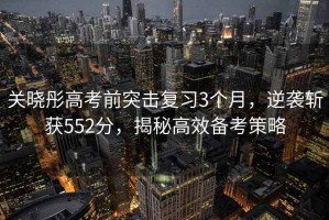 關(guān)曉彤高考前突擊復(fù)習(xí)3個(gè)月，逆襲斬獲552分，揭秘高效備考策略
