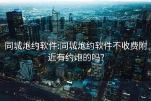 同城炮約軟件:同城炮約軟件不收費附近有約炮的嗎?