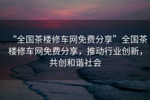 “全國(guó)茶樓修車(chē)網(wǎng)免費(fèi)分享”全國(guó)茶樓修車(chē)網(wǎng)免費(fèi)分享，推動(dòng)行業(yè)創(chuàng)新，共創(chuàng)和諧社會(huì)