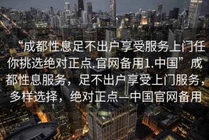 “成都性息足不出戶享受服務上門任你挑選絕對正點.官網(wǎng)備用1.中國”成都性息服務，足不出戶享受上門服務，多樣選擇，絕對正點—中國官網(wǎng)備用