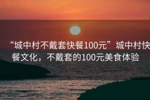 “城中村不戴套快餐100元”城中村快餐文化，不戴套的100元美食體驗