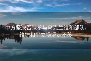 中方堅(jiān)決否認(rèn)參與烏克蘭維和部隊(duì)，維護(hù)和平立場(chǎng)堅(jiān)定不移