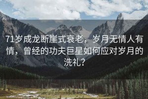 71歲成龍斷崖式衰老，歲月無情人有情，曾經(jīng)的功夫巨星如何應(yīng)對歲月的洗禮？