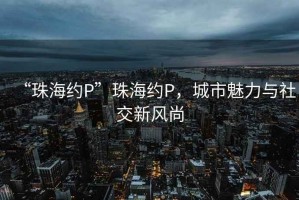 “珠海約P”珠海約P，城市魅力與社交新風(fēng)尚
