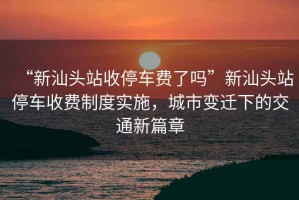 “新汕頭站收停車費(fèi)了嗎”新汕頭站停車收費(fèi)制度實(shí)施，城市變遷下的交通新篇章