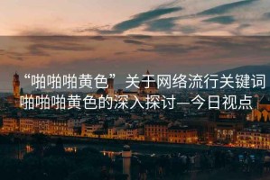 “啪啪啪黃色”關(guān)于網(wǎng)絡(luò)流行關(guān)鍵詞啪啪啪黃色的深入探討—今日視點