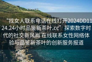 “找女人聯(lián)系電話(huà)在線(xiàn)打開(kāi)2024DD1124.24小時(shí)品鑒新茶葉.cc”探索數(shù)字時(shí)代的社交新風(fēng)尚 在線(xiàn)聯(lián)系女性網(wǎng)絡(luò)體驗(yàn)與品鑒新茶葉的創(chuàng)新服務(wù)報(bào)道