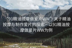 “91精油按摩做爰片WW”關(guān)于精油按摩與制作愛(ài)片的探索—以91精油按摩做爰片WW為例