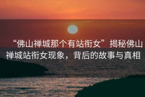 “佛山禪城那個(gè)有站銜女”揭秘佛山禪城站銜女現(xiàn)象，背后的故事與真相