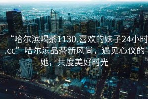 “哈爾濱喝茶1130.喜歡的妹子24小時(shí).cc”哈爾濱品茶新風(fēng)尚，遇見心儀的她，共度美好時(shí)光