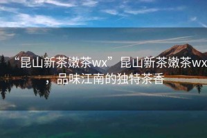 “昆山新茶嫩茶wx”昆山新茶嫩茶wx，品味江南的獨特茶香