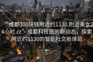 “成都300塊錢附近約1130.附近美女24小時(shí).cc”成都科技圈的新動(dòng)態(tài)，探索附近約1130的智能社交新體驗(yàn)