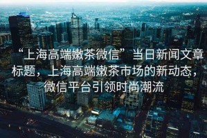 “上海高端嫩茶微信”當日新聞文章標題，上海高端嫩茶市場的新動態(tài)，微信平臺引領(lǐng)時尚潮流