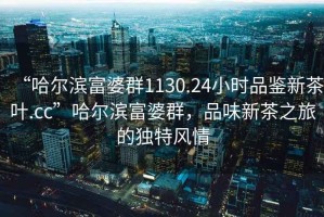 “哈爾濱富婆群1130.24小時品鑒新茶葉.cc”哈爾濱富婆群，品味新茶之旅的獨特風(fēng)情