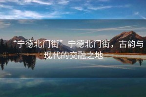 “寧德北門街”寧德北門街，古韻與現(xiàn)代的交融之地