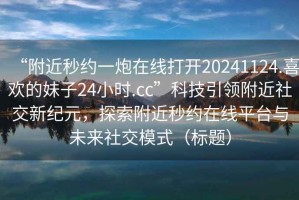 “附近秒約一炮在線打開20241124.喜歡的妹子24小時(shí).cc”科技引領(lǐng)附近社交新紀(jì)元，探索附近秒約在線平臺(tái)與未來(lái)社交模式（標(biāo)題）