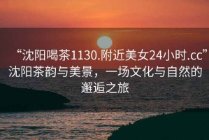 “沈陽(yáng)喝茶1130.附近美女24小時(shí).cc”沈陽(yáng)茶韻與美景，一場(chǎng)文化與自然的邂逅之旅