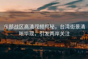 東部戰(zhàn)區(qū)高清視頻揭秘，臺(tái)灣街景清晰畢現(xiàn)，引發(fā)兩岸關(guān)注