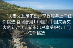 “夫妻交友足不出戶享受服務上門任你挑選.官網備用1.中國”中國夫妻交友的新時代，足不出戶享受服務上門任你挑選