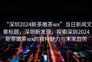 “深圳2024新茶嫩茶wx”當日新聞文章標題，深圳新發(fā)現(xiàn)，探索深圳2024新茶嫩茶wx的獨特魅力與未來趨勢