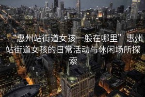 “惠州站街道女孩一般在哪里”惠州站街道女孩的日?；顒优c休閑場所探索