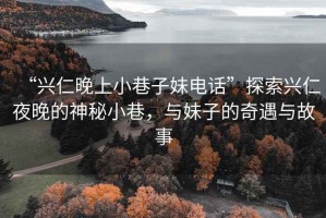 “興仁晚上小巷子妹電話”探索興仁夜晚的神秘小巷，與妹子的奇遇與故事