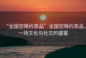 “全國(guó)空降約茶品”全國(guó)空降約茶品，一場(chǎng)文化與社交的盛宴