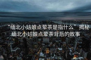 “緬北小姑娘點(diǎn)葷茶是指什么”揭秘緬北小姑娘點(diǎn)葷茶背后的故事