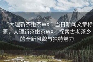 “大理新茶嫩茶WX”當(dāng)日新聞文章標(biāo)題，大理新茶嫩茶WX，探索古老茶鄉(xiāng)的全新風(fēng)貌與獨(dú)特魅力
