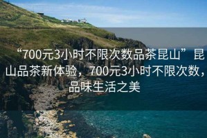 “700元3小時不限次數(shù)品茶昆山”昆山品茶新體驗，700元3小時不限次數(shù)，品味生活之美