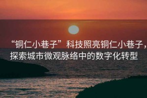 “銅仁小巷子”科技照亮銅仁小巷子，探索城市微觀脈絡(luò)中的數(shù)字化轉(zhuǎn)型