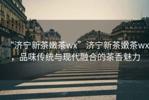 “濟(jì)寧新茶嫩茶wx”濟(jì)寧新茶嫩茶wx，品味傳統(tǒng)與現(xiàn)代融合的茶香魅力