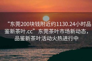“東莞200塊錢附近約1130.24小時品鑒新茶葉.cc”東莞茶葉市場新動態(tài)，品鑒新茶葉活動火熱進(jìn)行中
