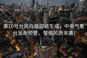 第10號臺風白鹿即將生成，中央氣象臺發(fā)布預警，警惕風雨來襲！