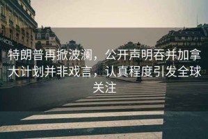 特朗普再掀波瀾，公開聲明吞并加拿大計(jì)劃并非戲言，認(rèn)真程度引發(fā)全球關(guān)注