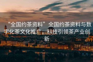 “全國約茶資料”全國約茶資料與數(shù)字化茶文化推廣，科技引領(lǐng)茶產(chǎn)業(yè)創(chuàng)新