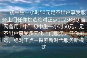 “初中生一小時(shí)50元足不出戶享受服務(wù)上門(mén)任你挑選絕對(duì)正點(diǎn)1123BBQ.官網(wǎng)備用1.中”初中生一小時(shí)50元，足不出戶享受多元化上門(mén)服務(wù)，任你挑選，絕對(duì)正點(diǎn)—探索新時(shí)代服務(wù)新模式