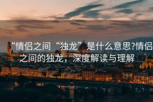 “情侶之間“獨(dú)龍”是什么意思?情侶之間的獨(dú)龍，深度解讀與理解