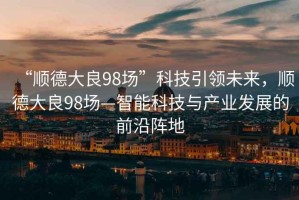 “順德大良98場”科技引領(lǐng)未來，順德大良98場—智能科技與產(chǎn)業(yè)發(fā)展的前沿陣地