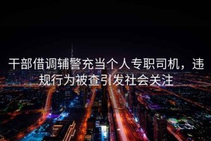 干部借調(diào)輔警充當(dāng)個(gè)人專職司機(jī)，違規(guī)行為被查引發(fā)社會(huì)關(guān)注