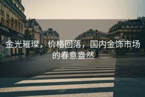 金光璀璨，價(jià)格回落，國(guó)內(nèi)金飾市場(chǎng)的春意盎然