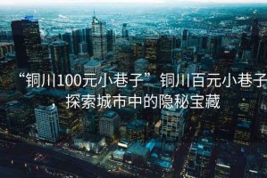 “銅川100元小巷子”銅川百元小巷子，探索城市中的隱秘寶藏