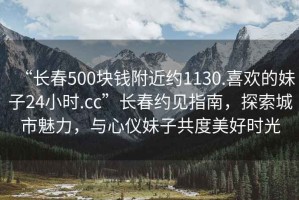 “長(zhǎng)春500塊錢附近約1130.喜歡的妹子24小時(shí).cc”長(zhǎng)春約見指南，探索城市魅力，與心儀妹子共度美好時(shí)光