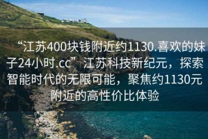 “江蘇400塊錢附近約1130.喜歡的妹子24小時(shí).cc”江蘇科技新紀(jì)元，探索智能時(shí)代的無(wú)限可能，聚焦約1130元附近的高性價(jià)比體驗(yàn)