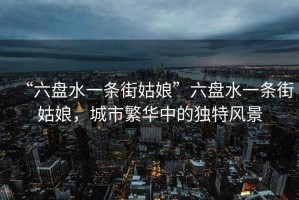 “六盤水一條街姑娘”六盤水一條街姑娘，城市繁華中的獨(dú)特風(fēng)景